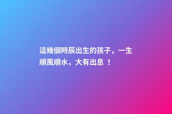 這幾個時辰出生的孩子，一生順風順水，大有出息！